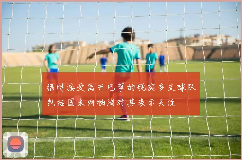 福特接受离开巴萨的现实多支球队包括国米利物浦对其表示关注