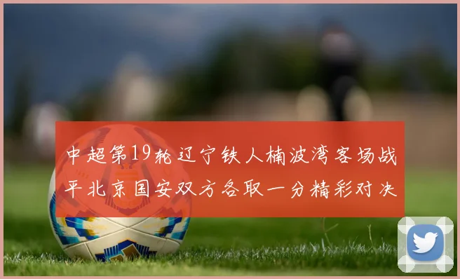 中超第19轮辽宁铁人楠波湾客场战平北京国安双方各取一分精彩对决回顾