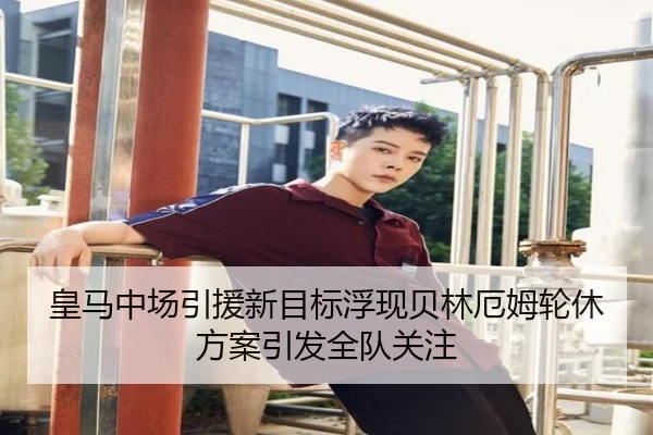 皇马中场引援新目标浮现贝林厄姆轮休方案引发全队关注