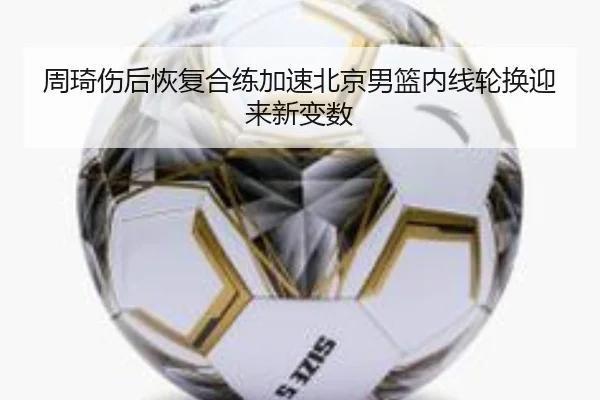 周琦伤后恢复合练加速北京男篮内线轮换迎来新变数